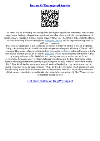 Impact Of Endangered Species
This report will be discussing and talking about endangered species and the impacts they have on
ecosystems. Endangered species is a species of animal or plants at risk of extinction because of
human activity, changes in climate, ruining of ecosystems, etc. This report will be split into different
sections discussing different examples of endangered species and the impacts that they have on
different ecosystems.
Blue whales, weighing in at 200 tonnes are the largest ever known animal to live on the planet.
Sadly, after whaling has occurred it has made the species endangered with only 10000 to 25000
remaining. Blue whales play a significant role in keeping the food chain stable and helping with the
reproduction of other species. In the marine ecosystem whales help control the distribution of food
by helping to keep a stable food chain and ensuring that certain marine species do not
overpopulate the ocean, however, Blue whales are being killed and the food distribution in the
ocean is becoming unstable and causing major changes in the food supply of many other marine
life A Blue Whale is able to consume as much as 40 million krill per day, so the impact on the
marine ecosystem would be huge because overtime krill will overpopulate which causes problems
in maintaining a food chain because the more krill there is the more food they will eat so because
of their new overpopulation it could make other animals become extinct. If Blue Whales become
extinct then marine life will
Get more content on HelpWriting.net
 