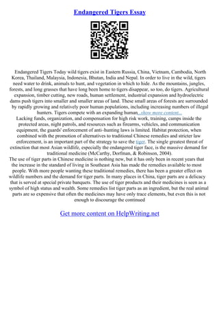Endangered Tigers Essay
Endangered Tigers Today wild tigers exist in Eastern Russia, China, Vietnam, Cambodia, North
Korea, Thailand, Malaysia, Indonesia, Bhutan, India and Nepal. In order to live in the wild, tigers
need water to drink, animals to hunt, and vegetation in which to hide. As the mountains, jungles,
forests, and long grasses that have long been home to tigers disappear, so too, do tigers. Agricultural
expansion, timber cutting, new roads, human settlement, industrial expansion and hydroelectric
dams push tigers into smaller and smaller areas of land. These small areas of forests are surrounded
by rapidly growing and relatively poor human populations, including increasing numbers of illegal
hunters. Tigers compete with an expanding human...show more content...
Lacking funds, organization, and compensation for high risk work, training, camps inside the
protected areas, night patrols, and resources such as firearms, vehicles, and communication
equipment, the guards' enforcement of anti–hunting laws is limited. Habitat protection, when
combined with the promotion of alternatives to traditional Chinese remedies and stricter law
enforcement, is an important part of the strategy to save the tiger. The single greatest threat of
extinction that most Asian wildlife, especially the endangered tiger face, is the massive demand for
traditional medicine (McCarthy, Dorfman, & Robinson, 2004).
The use of tiger parts in Chinese medicine is nothing new, but it has only been in recent years that
the increase in the standard of living in Southeast Asia has made the remedies available to most
people. With more people wanting these traditional remedies, there has been a greater effect on
wildlife numbers and the demand for tiger parts. In many places in China, tiger parts are a delicacy
that is served at special private banquets. The use of tiger products and their medicines is seen as a
symbol of high status and wealth. Some remedies list tiger parts as an ingredient, but the real animal
parts are so expensive that often the medicines may have only trace elements, but even this is not
enough to discourage the continued
Get more content on HelpWriting.net
 