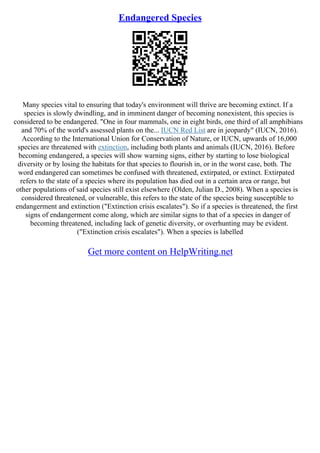 Endangered Species
Many species vital to ensuring that today's environment will thrive are becoming extinct. If a
species is slowly dwindling, and in imminent danger of becoming nonexistent, this species is
considered to be endangered. "One in four mammals, one in eight birds, one third of all amphibians
and 70% of the world's assessed plants on the... IUCN Red List are in jeopardy" (IUCN, 2016).
According to the International Union for Conservation of Nature, or IUCN, upwards of 16,000
species are threatened with extinction, including both plants and animals (IUCN, 2016). Before
becoming endangered, a species will show warning signs, either by starting to lose biological
diversity or by losing the habitats for that species to flourish in, or in the worst case, both. The
word endangered can sometimes be confused with threatened, extirpated, or extinct. Extirpated
refers to the state of a species where its population has died out in a certain area or range, but
other populations of said species still exist elsewhere (Olden, Julian D., 2008). When a species is
considered threatened, or vulnerable, this refers to the state of the species being susceptible to
endangerment and extinction ("Extinction crisis escalates"). So if a species is threatened, the first
signs of endangerment come along, which are similar signs to that of a species in danger of
becoming threatened, including lack of genetic diversity, or overhunting may be evident.
("Extinction crisis escalates"). When a species is labelled
Get more content on HelpWriting.net
 