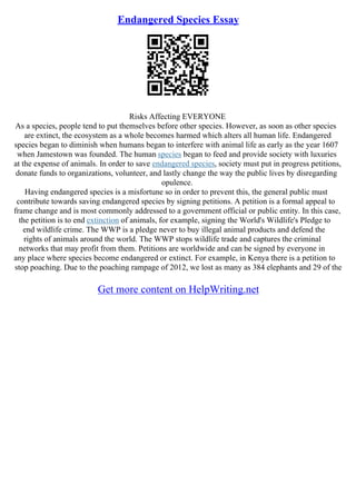 Endangered Species Essay
Risks Affecting EVERYONE
As a species, people tend to put themselves before other species. However, as soon as other species
are extinct, the ecosystem as a whole becomes harmed which alters all human life. Endangered
species began to diminish when humans began to interfere with animal life as early as the year 1607
when Jamestown was founded. The human species began to feed and provide society with luxuries
at the expense of animals. In order to save endangered species, society must put in progress petitions,
donate funds to organizations, volunteer, and lastly change the way the public lives by disregarding
opulence.
Having endangered species is a misfortune so in order to prevent this, the general public must
contribute towards saving endangered species by signing petitions. A petition is a formal appeal to
frame change and is most commonly addressed to a government official or public entity. In this case,
the petition is to end extinction of animals, for example, signing the World's Wildlife's Pledge to
end wildlife crime. The WWP is a pledge never to buy illegal animal products and defend the
rights of animals around the world. The WWP stops wildlife trade and captures the criminal
networks that may profit from them. Petitions are worldwide and can be signed by everyone in
any place where species become endangered or extinct. For example, in Kenya there is a petition to
stop poaching. Due to the poaching rampage of 2012, we lost as many as 384 elephants and 29 of the
Get more content on HelpWriting.net
 