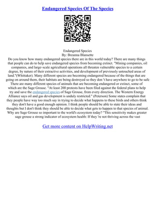 Endangered Species Of The Species
Endangered Species
By: Breanna Blansette
Do you know how many endangered species there are in this world today? There are many things
that people can do to help save endangered species from becoming extinct. "Mining companies, oil
companies, and large–scale agricultural operations all threaten vulnerable species to a certain
degree, by nature of their extractive activities, and development of previously untouched areas of
land."(Whittaker). Many different species are becoming endangered because of the things that are
going on around them, their habitats are being destroyed so they don 't have anywhere to go to be safe
There are many different species of animals that are becoming endangered or extinct, some of
which are the Sage Grouse. "At least 200 protests have been filed against the federal plans to help
try and save the endangered species of Sage Grouse, from every direction. The Western Energy
Alliance says oil and gas development is unduly restricted." (Peterson) Some states complain that
they people have way too much say in trying to decide what happens to these birds and others think
they don't have a good enough opinion. I think people should be able to state their ideas and
thoughts but I don't think they should be able to decide what gets to happen to that species of animal.
Why are Sage Grouse so important to the world's ecosystem today? "This sensitivity makes greater
sage grouse a strong indicator of ecosystem health: If they 're not thriving across the vast
Get more content on HelpWriting.net
 