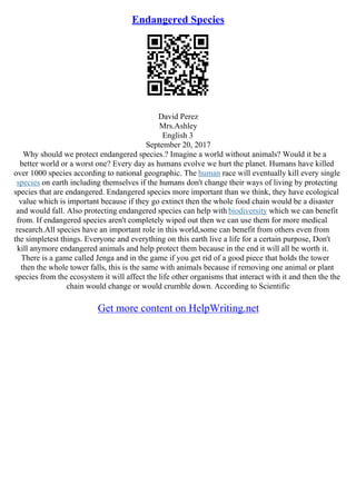 Endangered Species
David Perez
Mrs.Ashley
English 3
September 20, 2017
Why should we protect endangered species.? Imagine a world without animals? Would it be a
better world or a worst one? Every day as humans evolve we hurt the planet. Humans have killed
over 1000 species according to national geographic. The human race will eventually kill every single
species on earth including themselves if the humans don't change their ways of living by protecting
species that are endangered. Endangered species more important than we think, they have ecological
value which is important because if they go extinct then the whole food chain would be a disaster
and would fall. Also protecting endangered species can help with biodiversity which we can benefit
from. If endangered species aren't completely wiped out then we can use them for more medical
research.All species have an important role in this world,some can benefit from others even from
the simpletest things. Everyone and everything on this earth live a life for a certain purpose, Don't
kill anymore endangered animals and help protect them because in the end it will all be worth it.
There is a game called Jenga and in the game if you get rid of a good piece that holds the tower
then the whole tower falls, this is the same with animals because if removing one animal or plant
species from the ecosystem it will affect the life other organisms that interact with it and then the the
chain would change or would crumble down. According to Scientific
Get more content on HelpWriting.net
 