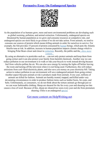 Persuasive Essay On Endangered Species
As the population of us humans grow, more and more environmental problems are developing such
as global warming, pollution, and animal extinction. Unfortunately, endangered species are
threatened by human population as we grow and consume resources at compulsive rate, and
endangered species are most likely to go extinct if we do not take action. From animals, we tend to
consume our sources of protein which means killing animals in order for ourselves to survive. For
example, the fish provides 15 percent of protein consumed by human beings, which puts the Atlantic
bluefin tuna at risk. In addition, increase in human population impacts climate change which is
bringing Polar Bears closer and closer to extinction. Recently, the public and the...show more
content...
By using an alternative to pesticides such as ... can not only protect animals and keep them from
going extinct and it can also protect your family from harmful chemicals. Another way we can
reduce pollution in our environment is to walk or ride your bicycle to work instead driving because
fuel from vehicles pollute the air. We can also save energy by turning the lights off before leaving
the room and turning off the television when it is not being used. Furthermore, this will reduce
emissions from coal–fired electricity plants, and also save you money on your electricity bill. Taking
action to reduce pollution in our environment will save endangered animals from going extinct.
Another aspect that puts animals at risk is products made from animals. Every year, millions of
animals are killed for fashion. Animals are harshly treated, trapped, and killed under very
devastating circumstances in order to produce fashion items such as leather boots, fur coats, and
belts. Unfortunately, as consumers, we do not think about the torture animals go through just so
we can wear fashionable clothing. Sheep are sheared for the fur every year and shearing too late
causes a loss of wool. Because of this, sheep are sheared too soon every year and die from premature
shearing. Chiru is an endangered species
Get more content on HelpWriting.net
 