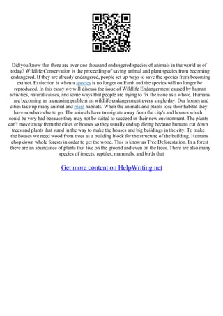 Did you know that there are over one thousand endangered species of animals in the world as of
today? Wildlife Conservation is the proceeding of saving animal and plant species from becoming
endangered. If they are already endangered, people set up ways to save the species from becoming
extinct. Extinction is when a species is no longer on Earth and the species will no longer be
reproduced. In this essay we will discuss the issue of Wildlife Endangerment caused by human
activities, natural causes, and some ways that people are trying to fix the issue as a whole. Humans
are becoming an increasing problem on wildlife endangerment every single day. Our homes and
cities take up many animal and plant habitats. When the animals and plants lose their habitat they
have nowhere else to go. The animals have to migrate away from the city's and houses which
could be very bad because they may not be suited to succeed in their new environment. The plants
can't move away from the cities or houses so they usually end up dieing because humans cut down
trees and plants that stand in the way to make the houses and big buildings in the city. To make
the houses we need wood from trees as a building block for the structure of the building. Humans
chop down whole forests in order to get the wood. This is know as Tree Deforestation. In a forest
there are an abundance of plants that live on the ground and even on the trees. There are also many
species of insects, reptiles, mammals, and birds that
Get more content on HelpWriting.net
 