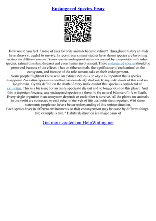 Endangered Species Essay
How would you feel if some of your favorite animals became extinct? Throughout history animals
have always struggled to survive. In recent years, many studies have shown species are becoming
extinct for different reasons. Some species endangered status are created by competition with other
species, natural disasters, diseases and even human involvement. These endangered species should be
preserved because of the effects it has on other animals, the significance of each animal on the
ecosystem, and because of the role humans take on their endangerment.
Some people might not know what an extinct species is or why it is important that a species
disappears. An extinct species is one that has completely died out; living individuals of this kind no
longer exist. By this definition the death of every individual of that species is considered an
extinction. This is a big issue for an entire species to die out and no longer exist on this planet. And
this is important because, any endangered species is a threat to the natural balance of life on Earth.
Every single organism in an ecosystem depends on each other to survive. All the plants and animals
in the world are connected to each other in the web of life that holds them together. With these
statements people can have a better understanding of this serious situation.
Each species lives in different environments so their endangerment may be cause by different things.
One example is that, " Habitat destruction is a major cause of
Get more content on HelpWriting.net
 