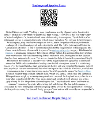 Endangered Species Essay
Richard Nixon once said, "Nothing is more priceless and worthy of preservation than the rich
array of animal life with which our country has been blessed." The world is full of a wide variety
of animal and plants. On the other hand, some of that variety is endangered. The definition of an
endangered species is a species that is at a critical risk of extinction. Not only can different species
be endangered, they can also be categorized into six major categories which are; vulnerable,
endangered, critically endangered, and extinct in the wild. The IUCN (International Union for
Conservation of Nature) is one of the main resources for the categorization of these species. The
Genus name is Macaca silenus and it is a part of the endangered species category. This lion tailed
macaque is endangered because of deforestation of their habitat. It is estimated that there are less
than one thousand individuals remaining in their habitats in India. During the last few decades
there has been a dramatic decrease. This species has declined due to habitat fragmentation (Singh).
This form of deforestation is caused because of the major increase in agriculture in the Indian
mountains. While deforestation is the leading cause in their endangered status, it is not the only
reason. Over the years there has been an increase in shelters and safe zones for this species, but will
their population continue to decrease? lion tailed macaque is also called the Wanderoo, which is the
common name, is a primate that spends most of their lifespan in the trees of the Western Ghats
mountain range in three southern states in India. Which are, Kerala, Tamil Nadu and Karnataka.
This species can weigh up to twenty–two pounds and can reach the length of twenty–four inches
long when in adulthood (IUCN). They have a dark black slim body with a lighter area with a
grey silvery fur that hangs down surrounding the face. They receive the name "the lion tailed
macaque" because of their tail, which is long tuft and slender. The lion tailed macaque is
considered the most endangered and smallest group of the species the macaque monkey. Monkeys
of this species type only live in small family groups of three to four which usually are composed of a
female, her
Get more content on HelpWriting.net
 