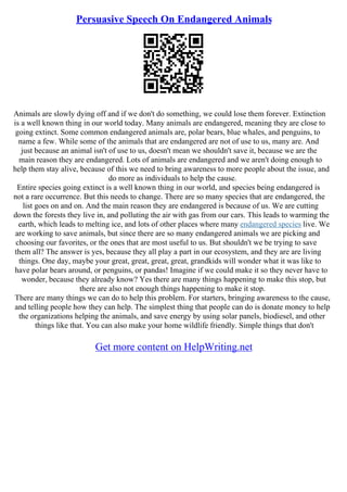 Persuasive Speech On Endangered Animals
Animals are slowly dying off and if we don't do something, we could lose them forever. Extinction
is a well known thing in our world today. Many animals are endangered, meaning they are close to
going extinct. Some common endangered animals are, polar bears, blue whales, and penguins, to
name a few. While some of the animals that are endangered are not of use to us, many are. And
just because an animal isn't of use to us, doesn't mean we shouldn't save it, because we are the
main reason they are endangered. Lots of animals are endangered and we aren't doing enough to
help them stay alive, because of this we need to bring awareness to more people about the issue, and
do more as individuals to help the cause.
Entire species going extinct is a well known thing in our world, and species being endangered is
not a rare occurrence. But this needs to change. There are so many species that are endangered, the
list goes on and on. And the main reason they are endangered is because of us. We are cutting
down the forests they live in, and polluting the air with gas from our cars. This leads to warming the
earth, which leads to melting ice, and lots of other places where many endangered species live. We
are working to save animals, but since there are so many endangered animals we are picking and
choosing our favorites, or the ones that are most useful to us. But shouldn't we be trying to save
them all? The answer is yes, because they all play a part in our ecosystem, and they are are living
things. One day, maybe your great, great, great, great, grandkids will wonder what it was like to
have polar bears around, or penguins, or pandas! Imagine if we could make it so they never have to
wonder, because they already know? Yes there are many things happening to make this stop, but
there are also not enough things happening to make it stop.
There are many things we can do to help this problem. For starters, bringing awareness to the cause,
and telling people how they can help. The simplest thing that people can do is donate money to help
the organizations helping the animals, and save energy by using solar panels, biodiesel, and other
things like that. You can also make your home wildlife friendly. Simple things that don't
Get more content on HelpWriting.net
 