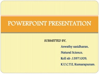 POWERPOINT PRESENTATION 
SUBMITTED BY, 
Aswathy sasidharan, 
Natural Science, 
Roll nb :13971009, 
K.U.C.T.E, Kumarapuram. 
 