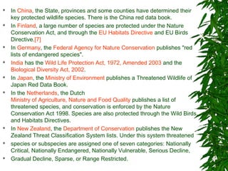  In China, the State, provinces and some counties have determined their
key protected wildlife species. There is the China red data book.
 In Finland, a large number of species are protected under the Nature
Conservation Act, and through the EU Habitats Directive and EU Birds
Directive.[7]
 In Germany, the Federal Agency for Nature Conservation publishes "red
lists of endangered species".
 India has the Wild Life Protection Act, 1972, Amended 2003 and the
Biological Diversity Act, 2002.
 In Japan, the Ministry of Environment publishes a Threatened Wildlife of
Japan Red Data Book.
 In the Netherlands, the Dutch
Ministry of Agriculture, Nature and Food Quality publishes a list of
threatened species, and conservation is enforced by the Nature
Conservation Act 1998. Species are also protected through the Wild Birds
and Habitats Directives.
 In New Zealand, the Department of Conservation publishes the New
Zealand Threat Classification System lists. Under this system threatened
 species or subspecies are assigned one of seven categories: Nationally
Critical, Nationally Endangered, Nationally Vulnerable, Serious Decline,
 Gradual Decline, Sparse, or Range Restricted.
 