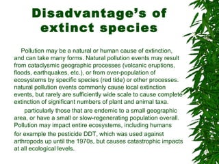 Disadvantage’s of
extinct species
Pollution may be a natural or human cause of extinction,
and can take many forms. Natural pollution events may result
from cataclysmic geographic processes (volcanic eruptions,
floods, earthquakes, etc.), or from over-population of
ecosystems by specific species (red tide) or other processes.
natural pollution events commonly cause local extinction
events, but rarely are sufficiently wide scale to cause complete
extinction of significant numbers of plant and animal taxa.
particularly those that are endemic to a small geographic
area, or have a small or slow-regenerating population overall.
Pollution may impact entire ecosystems, including humans
for example the pesticide DDT, which was used against
arthropods up until the 1970s, but causes catastrophic impacts
at all ecological levels.
 