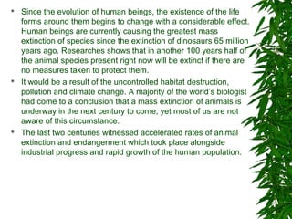  Since the evolution of human beings, the existence of the life
forms around them begins to change with a considerable effect.
Human beings are currently causing the greatest mass
extinction of species since the extinction of dinosaurs 65 million
years ago. Researches shows that in another 100 years half of
the animal species present right now will be extinct if there are
no measures taken to protect them.
 It would be a result of the uncontrolled habitat destruction,
pollution and climate change. A majority of the world’s biologist
had come to a conclusion that a mass extinction of animals is
underway in the next century to come, yet most of us are not
aware of this circumstance.
 The last two centuries witnessed accelerated rates of animal
extinction and endangerment which took place alongside
industrial progress and rapid growth of the human population.
 