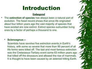 Introduction
EndangeredEndangered
 The extinction of species has always been a natural part of
evolution. The fossil record shows that since life originated
about four billion years ago the vast majority of species that
have existed are now extinct. Extinct species outnumber living
ones by a factor of perhaps a thousand to one.
 Sciencegnus:--
Scientists have identified five extinction events in Earth's
history, with some so severe that more than 90 percent of all
life forms were killed off. The last and most famous extinction
was the Cretaceous-Tertiary event some 63 million years ago
that killed off the dinosaurs and allowed the rise of mammals.
It is thought to have been caused by an asteroid hitting Earth.
 