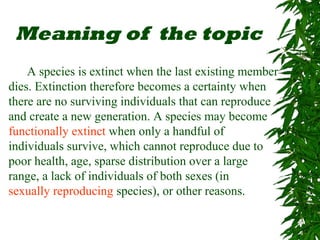 Meaning of the topic
A species is extinct when the last existing member
dies. Extinction therefore becomes a certainty when
there are no surviving individuals that can reproduce
and create a new generation. A species may become
functionally extinct when only a handful of
individuals survive, which cannot reproduce due to
poor health, age, sparse distribution over a large
range, a lack of individuals of both sexes (in
sexually reproducing species), or other reasons.
 