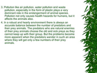 3. Pollution like air pollution, water pollution and waste
pollution, especially in the form of plastic plays a very
dominant role in the endangerment of animal species.
Pollution not only causes health hazards for humans, but it
affects the animals also.
4. In a robust and hearty environment there is always an
accurate balance between the number of predators and
their prey animals. The predators who are natural enemies
of their prey animals choose the old and sick preys as they
cannot keep up with their group. But the problems become
more apparent when the predators wander in such an area
where they will get only a few numbers of their prey
animals.
 