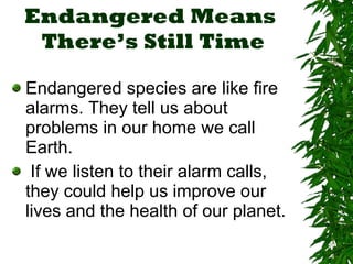 Endangered Means  There’s Still Time Endangered species are like fire alarms. They tell us about problems in our home we call Earth. If we listen to their alarm calls, they could help us improve our lives and the health of our planet. 