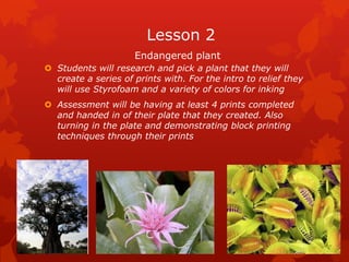 Lesson 2
                     Endangered plant
 Students will research and pick a plant that they will
  create a series of prints with. For the intro to relief they
  will use Styrofoam and a variety of colors for inking
 Assessment will be having at least 4 prints completed
  and handed in of their plate that they created. Also
  turning in the plate and demonstrating block printing
  techniques through their prints
 