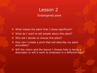 Lesson 2
                     Endangered plant




 What makes the plant that I chose significant?
 What do I want to tell people about this plant?
 Why did I decide to choose this plant?
 How can I create a print that will describe my plant
  accurately?
 Will the colors and the layout I choose help in being a
  descriptor or will it work to emphasis in a different way?
 