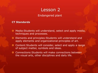 Lesson 2
                    Endangered plant

CT Standards


 Media:Students will understand, select and apply media,
  techniques and processes.
 Elements and principles:Students will understand and
  apply elements and organizational principles of art.
 Content:Students will consider, select and apply a range
  of subject matter, symbols and ideas.
 Connections:Students will make connections between
  the visual arts, other disciplines and daily life.
 