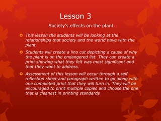 Lesson 3
              Society’s effects on the plant

 This lesson the students will be looking at the
  relationships that society and the world have with the
  plant.
 Students will create a lino cut depicting a cause of why
  the plant is on the endangered list. They can create a
  print showing what they felt was most significant and
  that they want to address.
 Assessment of this lesson will occur through a self
  reflection sheet and paragraph written to go along with
  one completed print that they will turn in. They will be
  encouraged to print multiple copies and choose the one
  that is cleanest in printing standards
 
