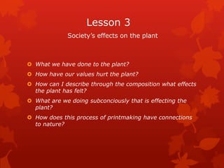 Lesson 3
             Society’s effects on the plant



 What we have done to the plant?
 How have our values hurt the plant?
 How can I describe through the composition what effects
  the plant has felt?
 What are we doing subconciously that is effecting the
  plant?
 How does this process of printmaking have connections
  to nature?
 