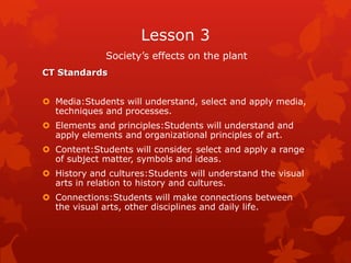 Lesson 3
              Society’s effects on the plant
CT Standards


 Media:Students will understand, select and apply media,
  techniques and processes.
 Elements and principles:Students will understand and
  apply elements and organizational principles of art.
 Content:Students will consider, select and apply a range
  of subject matter, symbols and ideas.
 History and cultures:Students will understand the visual
  arts in relation to history and cultures.
 Connections:Students will make connections between
  the visual arts, other disciplines and daily life.
 