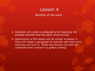 Lesson 4
                    Benefits of the plant




 Students will create a collograph print depicting the
  possible benefits that the plant could provide
 Assessment of this lesson will be similar to lesson 3.
  They will create a paragraph to coincide with their print
  that they will turn in. These tow lessons can then be
  combined when viewed in a gallery setting
 