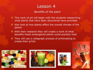Lesson 4
                    Benefits of the plant

 This work of art will begin with the students researching
  what plants that have been discovered have provided
 Also look at how plants effect the overall climate of the
  planet
 With their research they will create a work of what
  benefits these endangered plants could possibly hold
 They will use a collagraph process of printmaking to
  create their prints
 
