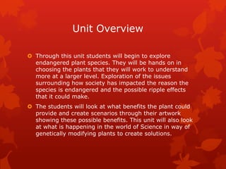 Unit Overview

 Through this unit students will begin to explore
  endangered plant species. They will be hands on in
  choosing the plants that they will work to understand
  more at a larger level. Exploration of the issues
  surrounding how society has impacted the reason the
  species is endangered and the possible ripple effects
  that it could make.
 The students will look at what benefits the plant could
  provide and create scenarios through their artwork
  showing these possible benefits. This unit will also look
  at what is happening in the world of Science in way of
  genetically modifying plants to create solutions.
 