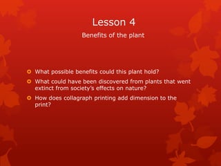 Lesson 4
                   Benefits of the plant




 What possible benefits could this plant hold?
 What could have been discovered from plants that went
  extinct from society’s effects on nature?
 How does collagraph printing add dimension to the
  print?
 
