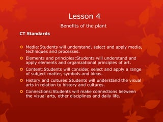 Lesson 4
                   Benefits of the plant
CT Standards


 Media:Students will understand, select and apply media,
  techniques and processes.
 Elements and principles:Students will understand and
  apply elements and organizational principles of art.
 Content:Students will consider, select and apply a range
  of subject matter, symbols and ideas.
 History and cultures:Students will understand the visual
  arts in relation to history and cultures.
 Connections:Students will make connections between
  the visual arts, other disciplines and daily life.
 