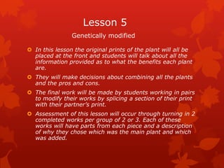 Lesson 5
                Genetically modified

 In this lesson the original prints of the plant will all be
  placed at the front and students will talk about all the
  information provided as to what the benefits each plant
  are.
 They will make decisions about combining all the plants
  and the pros and cons.
 The final work will be made by students working in pairs
  to modify their works by splicing a section of their print
  with their partner’s print.
 Assessment of this lesson will occur through turning in 2
  completed works per group of 2 or 3. Each of these
  works will have parts from each piece and a description
  of why they chose which was the main plant and which
  was added.
 