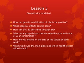 Lesson 5
               Genetically modified


 How can genetic modification of plants be positive?
 What negative effects can be seen?
 How can this be described through art?
 What as a group did you decide were the pros and cons
  of your combination?
 How did you decide on the size of the spices of each
  work?
 Which work was the main plant and which had the other
  added into it?
 