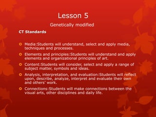 Lesson 5
                 Genetically modified
CT Standards


 Media:Students will understand, select and apply media,
  techniques and processes.
 Elements and principles:Students will understand and apply
  elements and organizational principles of art.
 Content:Students will consider, select and apply a range of
  subject matter, symbols and ideas.
 Analysis, interpretation, and evaluation:Students will reflect
  upon, describe, analyze, interpret and evaluate their own
  and others’ work.
 Connections:Students will make connections between the
  visual arts, other disciplines and daily life.
 