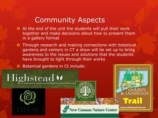 Community Aspects
 At the end of the unit the students will pull their work
  together and make decisions about how to present them
  in a gallery format
 Through research and making connections with botanical
  gardens and centers in CT a show will be set up to bring
  awareness to the issues and solutions that the students
  have brought to light through their works
 Botanical gardens in Ct include:
 