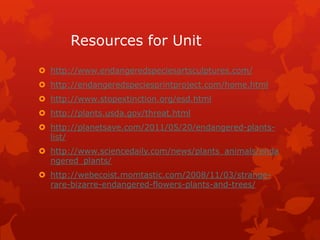 Resources for Unit
 http://www.endangeredspeciesartsculptures.com/
 http://endangeredspeciesprintproject.com/home.html
 http://www.stopextinction.org/esd.html
 http://plants.usda.gov/threat.html
 http://planetsave.com/2011/05/20/endangered-plants-
  list/
 http://www.sciencedaily.com/news/plants_animals/enda
  ngered_plants/
 http://webecoist.momtastic.com/2008/11/03/strange-
  rare-bizarre-endangered-flowers-plants-and-trees/
 