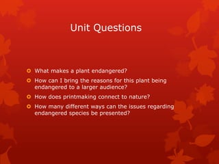 Unit Questions



 What makes a plant endangered?
 How can I bring the reasons for this plant being
  endangered to a larger audience?
 How does printmaking connect to nature?
 How many different ways can the issues regarding
  endangered species be presented?
 