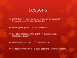 Lessons
 What does it mean to be an endangered species?
  1 class session (critical Aesthetic)


 Endangered plant        4 class sessions


 Society’s effects on the plant    4 class sessions
  (ecojustice lesson)


 Benefits of the plant      3 class sessions


 Genetically modified      2 class sessions (feminist lesson)
 