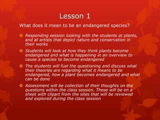 Lesson 1
What does it mean to be an endangered species?

 Responding session looking with the students at plants,
  and at artists that depict nature and conservation in
  their works
 Students will look at how they think plants become
  endangered and what is happening in an overview to
  cause a species to become endangered
 The students will fuel the questioning and discuss what
  their theories are regarding what it means to be
  endangered, how a plant becomes endangered and what
  can be done
 Assessment will be collection of their thoughts on the
  questions within the class session. These will be on a
  sheet with clipart from the sites that will be reviewed
  and explored during the class session
 