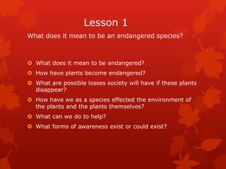 Lesson 1
What does it mean to be an endangered species?



 What does it mean to be endangered?
 How have plants become endangered?
 What are possible losses society will have if these plants
  disappear?
 How have we as a species effected the environment of
  the plants and the plants themselves?
 What can we do to help?
 What forms of awareness exist or could exist?
 