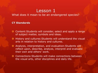 Lesson 1
What does it mean to be an endangered species?

CT Standards


 Content:Students will consider, select and apply a range
  of subject matter, symbols and ideas.
 History and cultures:Students will understand the visual
  arts in relation to history and cultures.
 Analysis, interpretation, and evaluation:Students will
  reflect upon, describe, analyze, interpret and evaluate
  their own and others’ work.
 Connections:Students will make connections between
  the visual arts, other disciplines and daily life.
 