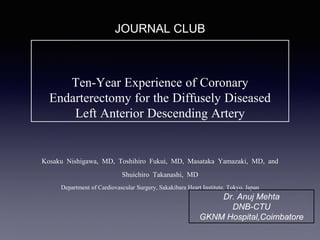 Ten-Year Experience of Coronary
Endarterectomy for the Diffusely Diseased
Left Anterior Descending Artery
Kosaku Nishigawa, MD, Toshihiro Fukui, MD, Masataka Yamazaki, MD, and
Shuichiro Takanashi, MD
Department of Cardiovascular Surgery, Sakakibara Heart Institute, Tokyo, Japan
JOURNAL CLUB
Dr. Anuj Mehta
DNB-CTU
GKNM Hospital,Coimbatore
 