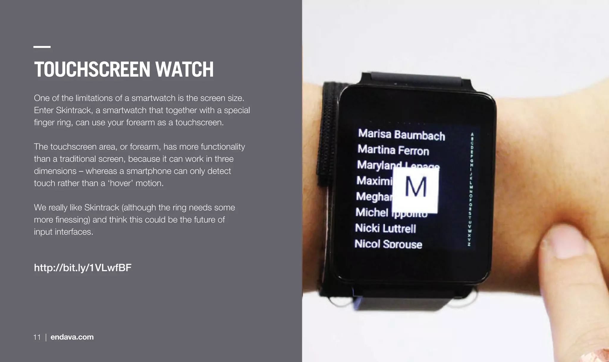 TOUCHSCREEN WATCH
One of the limitations of a smartwatch is the screen size.
Enter Skintrack, a smartwatch that together with a special
ﬁnger ring, can use your forearm as a touchscreen.
The touchscreen area, or forearm, has more functionality
than a traditional screen, because it can work in three
dimensions – whereas a smartphone can only detect
touch rather than a ‘hover’ motion.
We really like Skintrack (although the ring needs some
more ﬁnessing) and think this could be the future of
input interfaces.
http://bit.ly/1VLwfBF
11 | endava.com
 