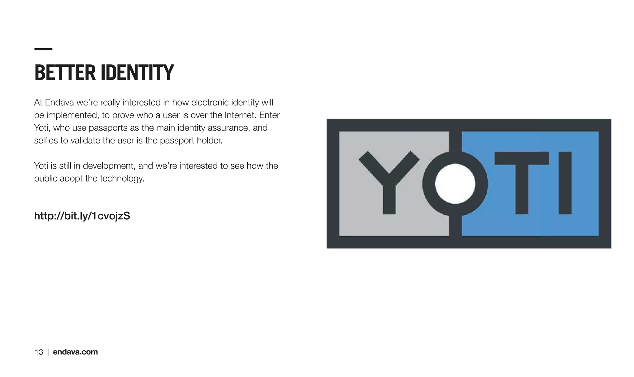 BETTER IDENTITY
At Endava we’re really interested in how electronic identity will
be implemented, to prove who a user is over the Internet. Enter
Yoti, who use passports as the main identity assurance, and
selﬁes to validate the user is the passport holder.
Yoti is still in development, and we’re interested to see how the
public adopt the technology.
http://bit.ly/1cvojzS
13 | endava.com
 
