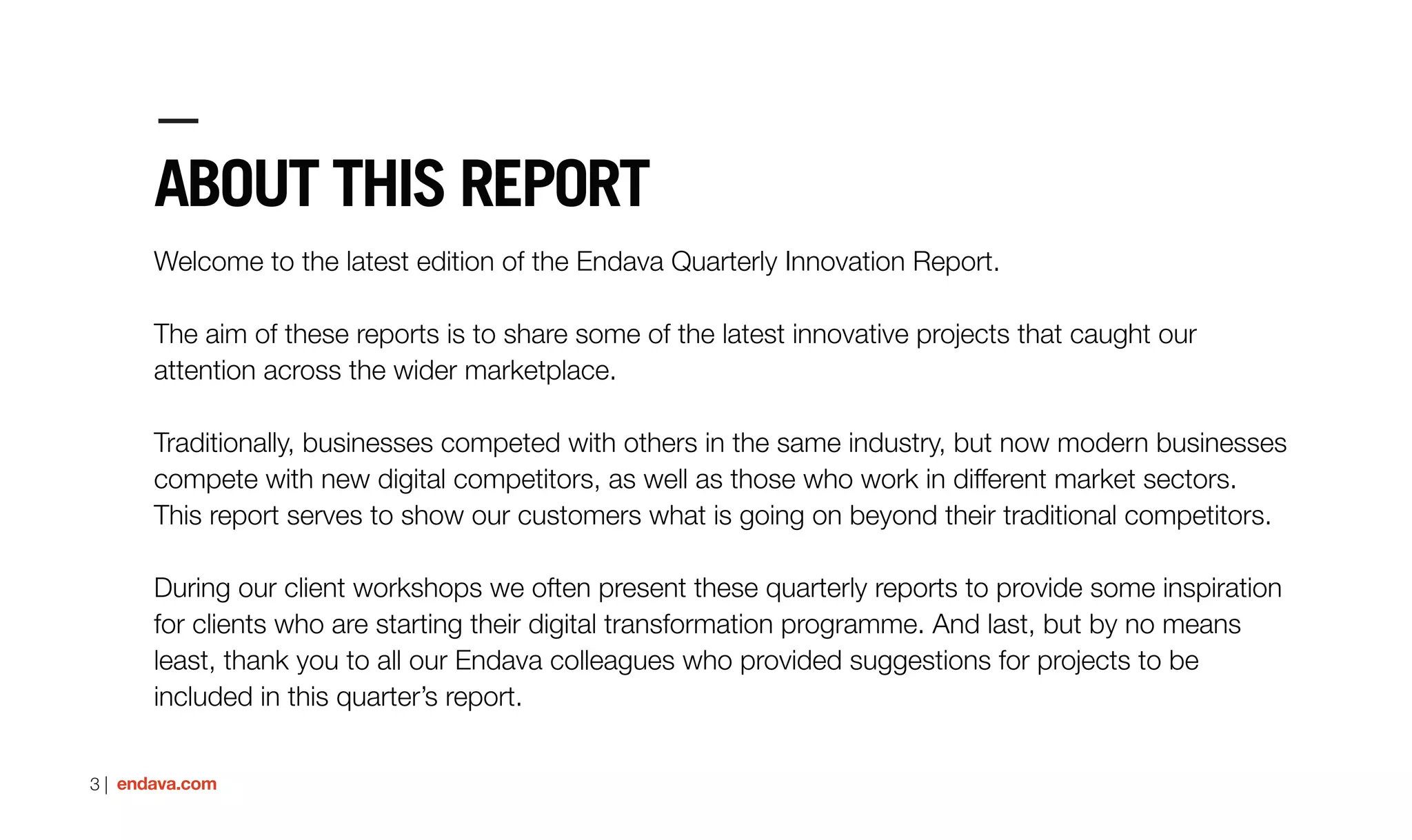 3 | endava.com
ABOUT THIS REPORT
Welcome to the latest edition of the Endava Quarterly Innovation Report.
The aim of these reports is to share some of the latest innovative projects that caught our
attention across the wider marketplace.
Traditionally, businesses competed with others in the same industry, but now modern businesses
compete with new digital competitors, as well as those who work in different market sectors.
This report serves to show our customers what is going on beyond their traditional competitors.
During our client workshops we often present these quarterly reports to provide some inspiration
for clients who are starting their digital transformation programme. And last, but by no means
least, thank you to all our Endava colleagues who provided suggestions for projects to be
included in this quarter’s report.
 