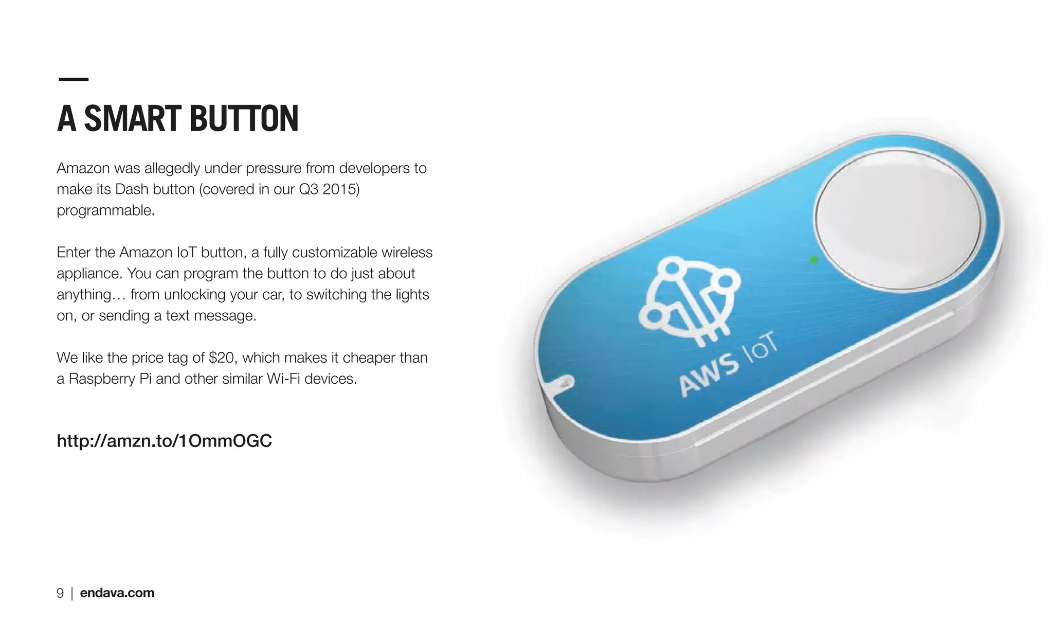 A SMART BUTTON
Amazon was allegedly under pressure from developers to
make its Dash button (covered in our Q3 2015)
programmable.
Enter the Amazon IoT button, a fully customizable wireless
appliance. You can program the button to do just about
anything… from unlocking your car, to switching the lights
on, or sending a text message.
We like the price tag of $20, which makes it cheaper than
a Raspberry Pi and other similar Wi-Fi devices.
http://amzn.to/1OmmOGC
9 | endava.com
 