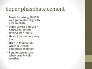 Super phasphate cement
• Made by mixing 80-85%
  well granulated slag with
  20% sulphate
• Initial setting time 2.5-4
  hours,final setting
  time4.5 to 7 hours
• Heat of hydration is very
  low
• Used in foundation
  which is used in
  aggressive condition
• Requires great care
  when used in cold
  weather
 