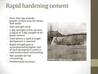 Rapid hardening cement
• Finer than opc provide
  greater surface area for action
  with water
• Gain strength early
• 1 day strength of this cement
  is equal to 3 day srength of 43
  grade cement
• Used where a rapid strength
  devlopment is required
• Rapid strength gain is
  accomplained by higher rate
  of heat devlopment useful in
  cold enviourment concereting
• Not suitable for hot
  concereting
• Prefebricated structure
 