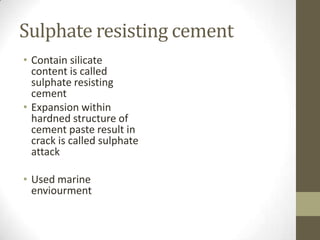 Sulphate resisting cement
• Contain silicate
  content is called
  sulphate resisting
  cement
• Expansion within
  hardned structure of
  cement paste result in
  crack is called sulphate
  attack

• Used marine
  enviourment
 