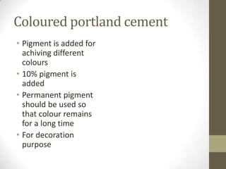 Coloured portland cement
• Pigment is added for
  achiving different
  colours
• 10% pigment is
  added
• Permanent pigment
  should be used so
  that colour remains
  for a long time
• For decoration
  purpose
 