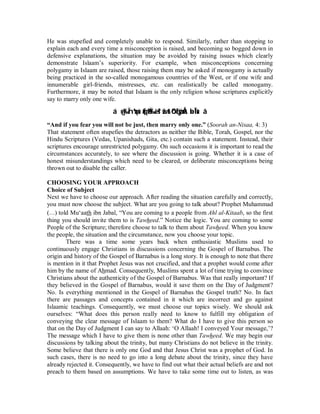 He was stupefied and completely unable to respond. Similarly, rather than stopping to 
explain each and every time a misconception is raised, and becoming so bogged down in 
defensive explanations, the situation may be avoided by raising issues which clearly 
demonstrate Islaam’s superiority. For example, when misconceptions concerning 
polygamy in Islaam are raised, those raising them may be asked if monogamy is actually 
being practiced in the so-called monogamous countries of the West, or if one wife and 
innumerable girl-friends, mistresses, etc. can realistically be called monogamy. 
Furthermore, it may be noted that Islaam is the only religion whose scriptures explicitly 
say to marry only one wife. 
á¸oy‰Ïnºuqsù(#qä9Ï‰÷ès?žwróOçFøÿÅz÷bÎ*sù â 
“And if you fear you will not be just, then marry only one.” (Soorah an-Nisaa, 4: 3) 
That statement often stupefies the detractors as neither the Bible, Torah, Gospel, nor the 
Hindu Scriptures (Vedas, Upanishads, Gita, etc.) contain such a statement. Instead, their 
scriptures encourage unrestricted polygamy. On such occasions it is important to read the 
circumstances accurately, to see where the discussion is going. Whether it is a case of 
honest misunderstandings which need to be cleared, or deliberate misconceptions being 
thrown out to disable the caller. 
CHOOSING YOUR APPROACH 
Choice of Subject 
Next we have to choose our approach. After reading the situation carefully and correctly, 
you must now choose the subject. What are you going to talk about? Prophet Muhammad 
(r) told Mu‘aath ibn Jabal, “You are coming to a people from Ahl al-Kitaab, so the first 
thing you should invite them to is Tawheed.” Notice the logic. You are coming to some 
People of the Scripture; therefore choose to talk to them about Tawheed. When you know 
the people, the situation and the circumstance, now you choose your topic. 
There was a time some years back when enthusiastic Muslims used to 
continuously engage Christians in discussions concerning the Gospel of Barnabus. The 
origin and history of the Gospel of Barnabus is a long story. It is enough to note that there 
is mention in it that Prophet Jesus was not crucified, and that a prophet would come after 
him by the name of Ahmad. Consequently, Muslims spent a lot of time trying to convince 
Christians about the authenticity of the Gospel of Barnabus. Was that really important? If 
they believed in the Gospel of Barnabus, would it save them on the Day of Judgment? 
No. Is everything mentioned in the Gospel of Barnabas the Gospel truth? No. In fact 
there are passages and concepts contained in it which are incorrect and go against 
Islaamic teachings. Consequently, we must choose our topics wisely. We should ask 
ourselves: “What does this person really need to know to fulfill my obligation of 
conveying the clear message of Islaam to them? What do I have to give this person so 
that on the Day of Judgment I can say to Allaah: ‘O Allaah! I conveyed Your message,’? 
The message which I have to give them is none other than Tawheed. We may begin our 
discussions by talking about the trinity, but many Christians do not believe in the trinity. 
Some believe that there is only one God and that Jesus Christ was a prophet of God. In 
such cases, there is no need to go into a long debate about the trinity, since they have 
already rejected it. Consequently, we have to find out what their actual beliefs are and not 
preach to them based on assumptions. We have to take some time out to listen, as was 
 